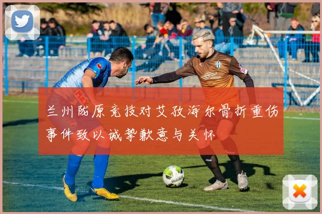 兰州陇原竞技对艾孜海尔骨折重伤事件致以诚挚歉意与关怀