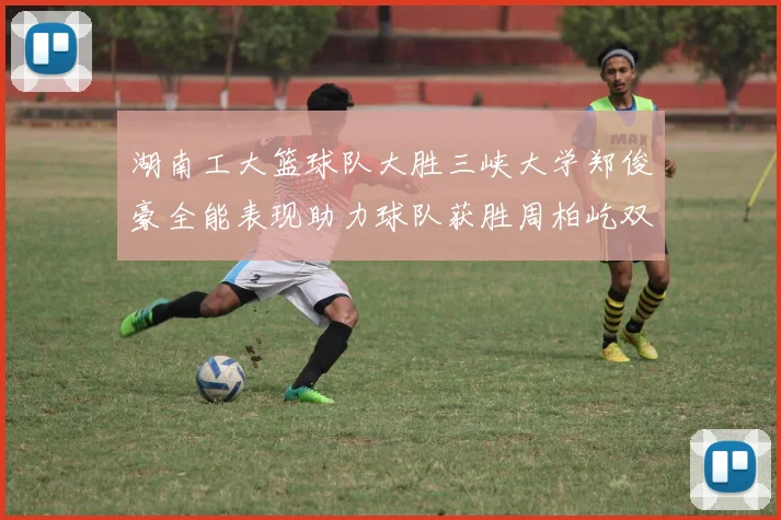 湖南工大篮球队大胜三峡大学郑俊豪全能表现助力球队获胜周柏屹双十数据展现实力
