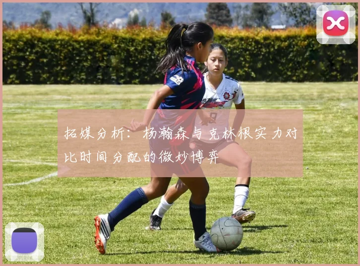 拓媒分析：杨瀚森与克林根实力对比时间分配的微妙博弈