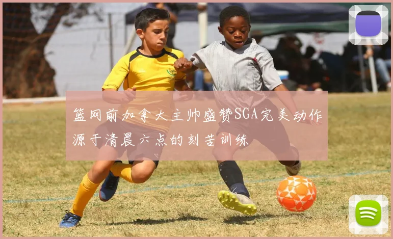 篮网前加拿大主帅盛赞SGA完美动作源于清晨六点的刻苦训练