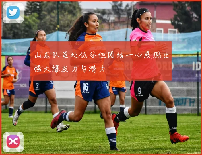 山东队虽处低谷但团结一心展现出强大爆发力与潜力