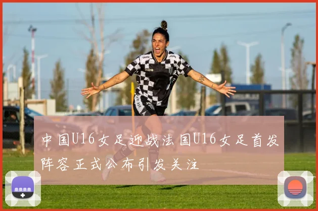中国U16女足迎战法国U16女足首发阵容正式公布引发关注