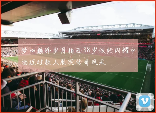 梦回巅峰岁月梅西38岁依然闪耀中场连过数人展现传奇风采